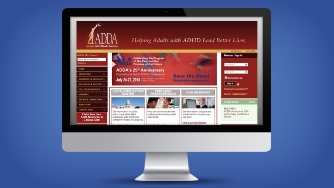 The Attention Deficit Disorder Association (ADDA) is the world’s leading adult ADHD organization. Our mission is to provide information, resources and networking opportunities to help adults with Attention Deficit/ Hyperactivity Disorder (AD/HD) lead better lives. We are an international non-profit organization, founded twenty years ago by adult ADHD support group leaders to share information, resources and provide support for one another.